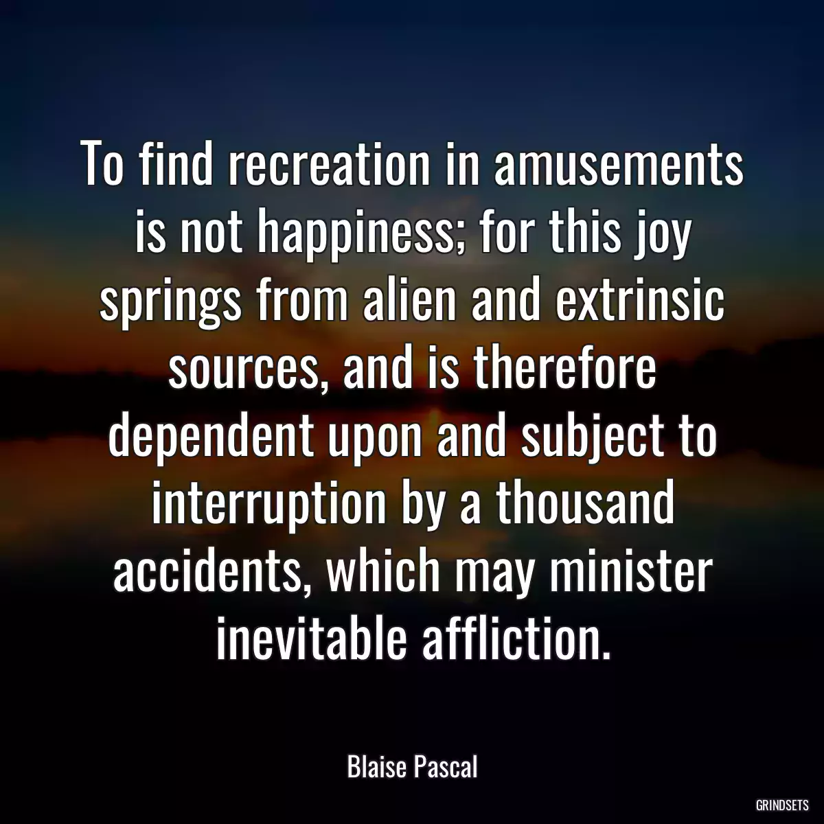 To find recreation in amusements is not happiness; for this joy springs from alien and extrinsic sources, and is therefore dependent upon and subject to interruption by a thousand accidents, which may minister inevitable affliction.