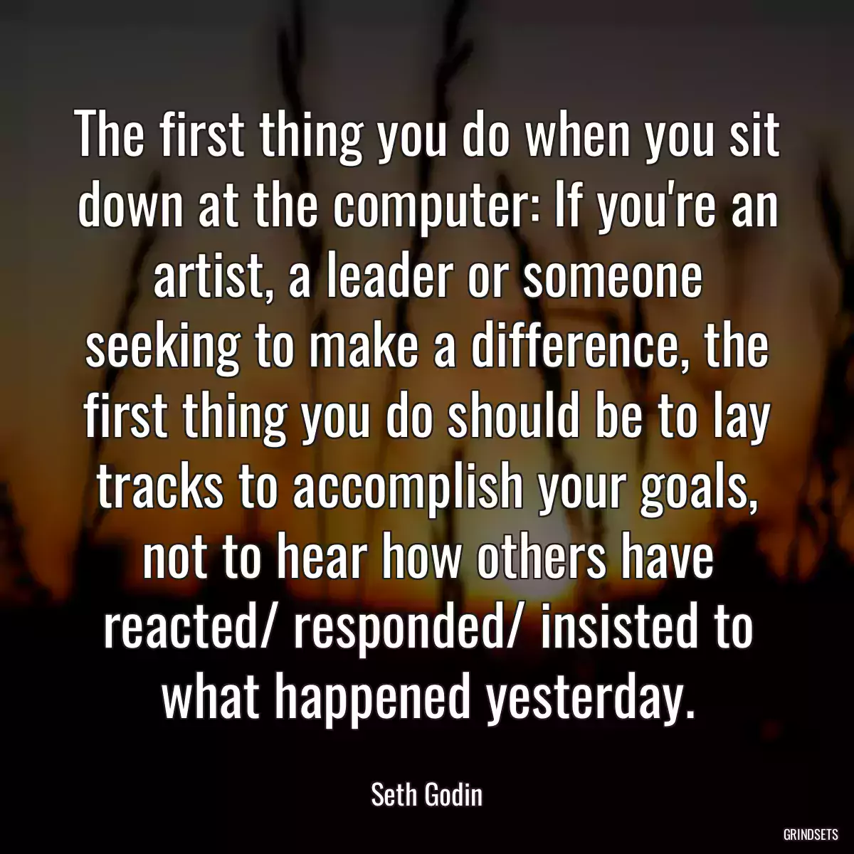 The first thing you do when you sit down at the computer: If you\'re an artist, a leader or someone seeking to make a difference, the first thing you do should be to lay tracks to accomplish your goals, not to hear how others have reacted/ responded/ insisted to what happened yesterday.