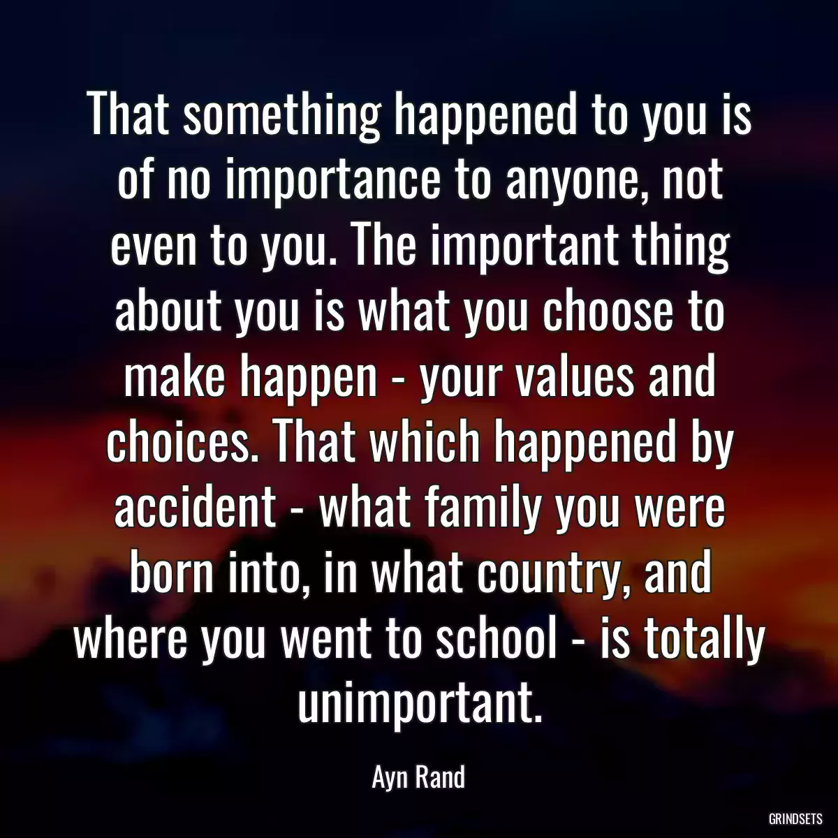 That something happened to you is of no importance to anyone, not even to you. The important thing about you is what you choose to make happen - your values and choices. That which happened by accident - what family you were born into, in what country, and where you went to school - is totally unimportant.