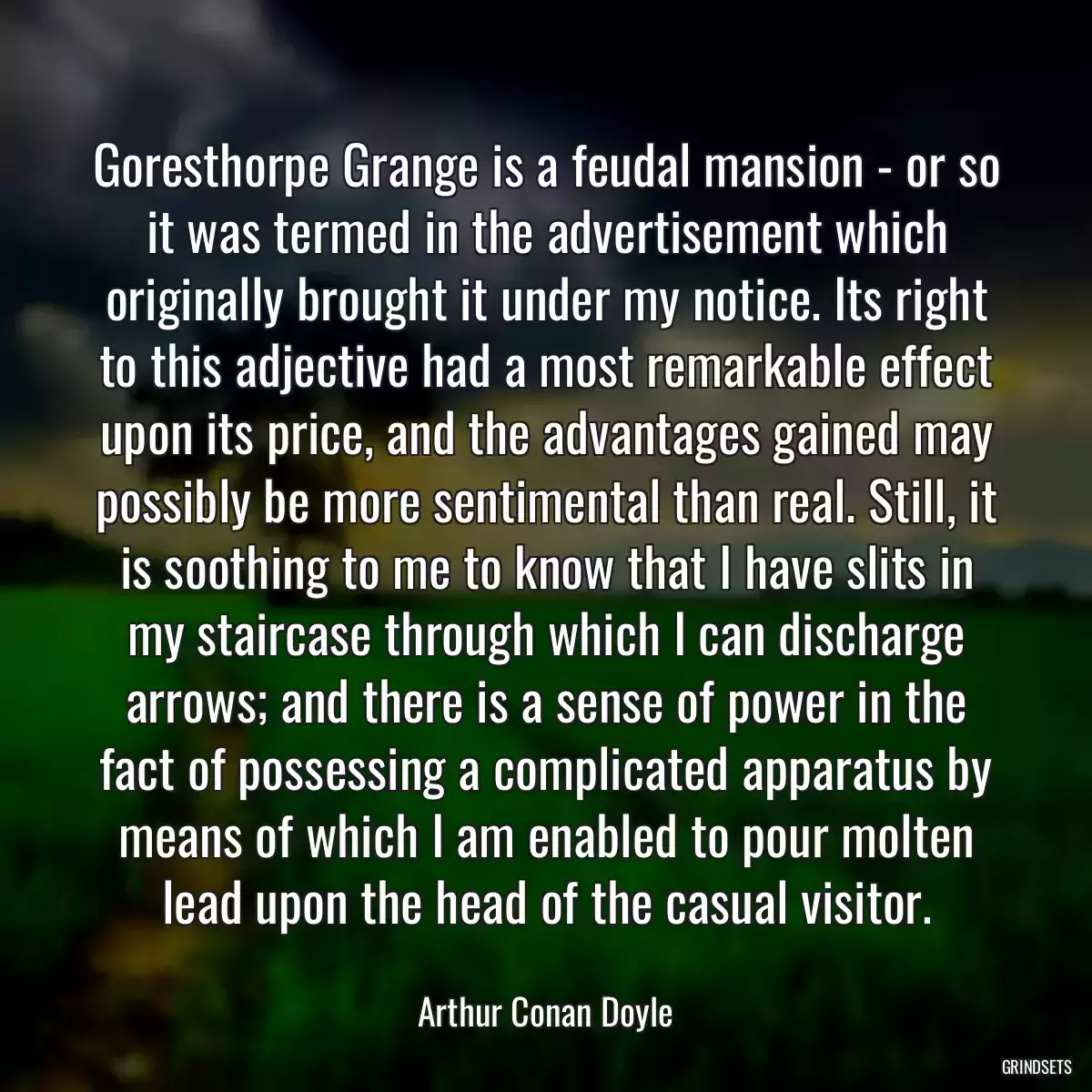Goresthorpe Grange is a feudal mansion - or so it was termed in the advertisement which originally brought it under my notice. Its right to this adjective had a most remarkable effect upon its price, and the advantages gained may possibly be more sentimental than real. Still, it is soothing to me to know that I have slits in my staircase through which I can discharge arrows; and there is a sense of power in the fact of possessing a complicated apparatus by means of which I am enabled to pour molten lead upon the head of the casual visitor.