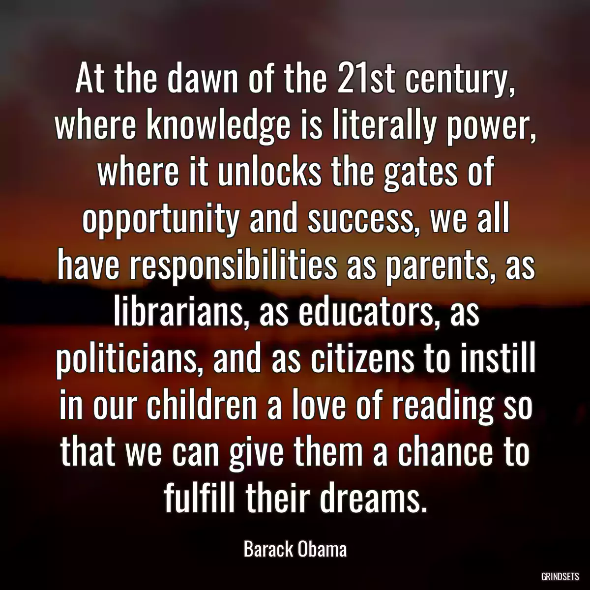 At the dawn of the 21st century, where knowledge is literally power, where it unlocks the gates of opportunity and success, we all have responsibilities as parents, as librarians, as educators, as politicians, and as citizens to instill in our children a love of reading so that we can give them a chance to fulfill their dreams.