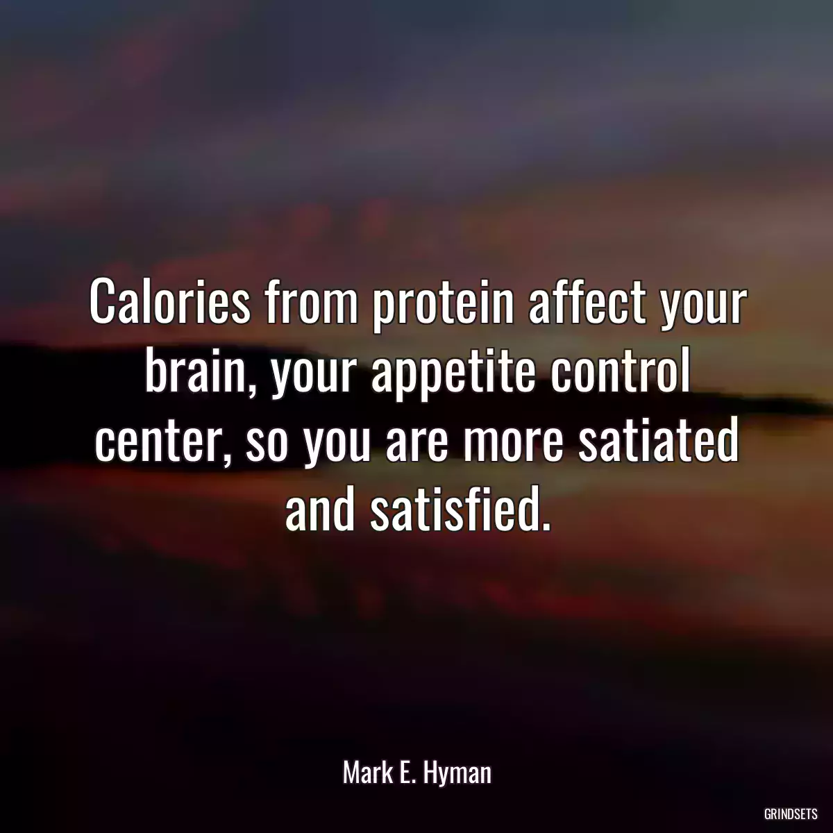 Calories from protein affect your brain, your appetite control center, so you are more satiated and satisfied.