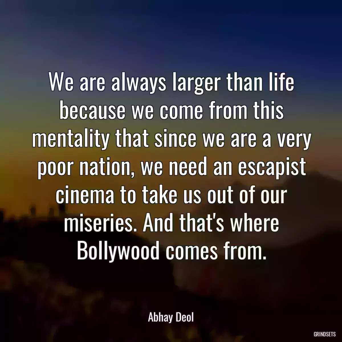 We are always larger than life because we come from this mentality that since we are a very poor nation, we need an escapist cinema to take us out of our miseries. And that\'s where Bollywood comes from.