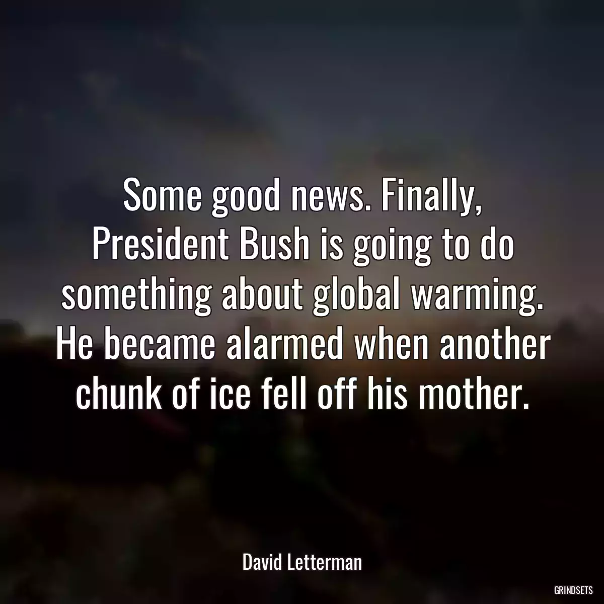 Some good news. Finally, President Bush is going to do something about global warming. He became alarmed when another chunk of ice fell off his mother.