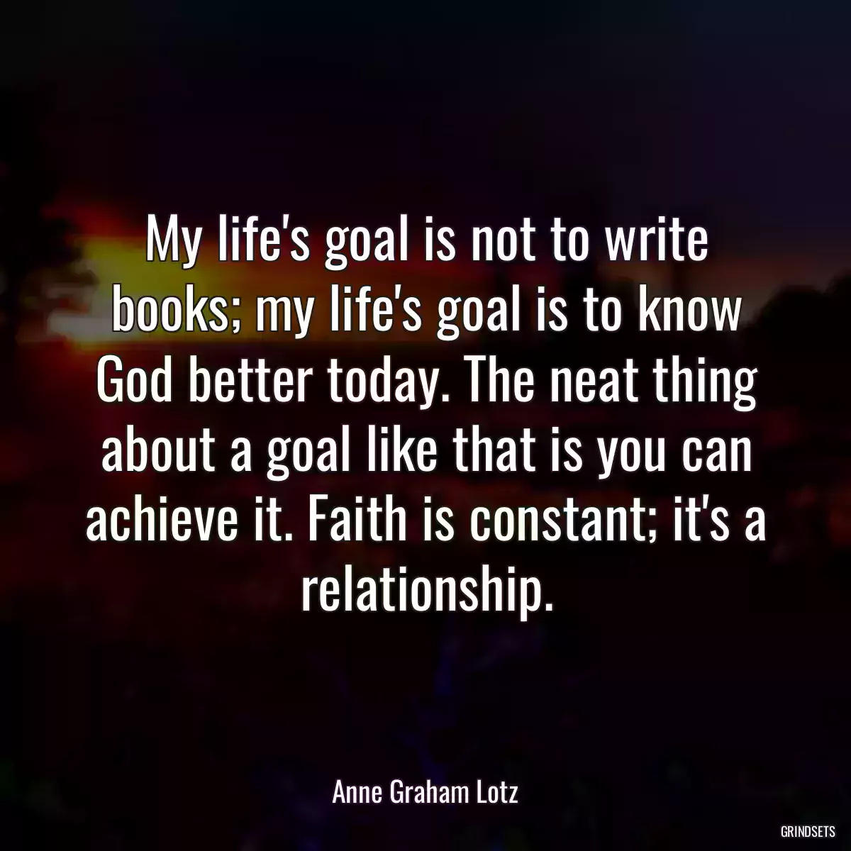 My life\'s goal is not to write books; my life\'s goal is to know God better today. The neat thing about a goal like that is you can achieve it. Faith is constant; it\'s a relationship.