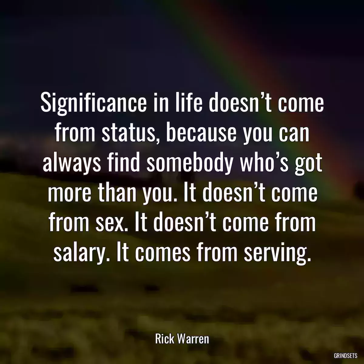 Significance in life doesn’t come from status, because you can always find somebody who’s got more than you. It doesn’t come from sex. It doesn’t come from salary. It comes from serving.