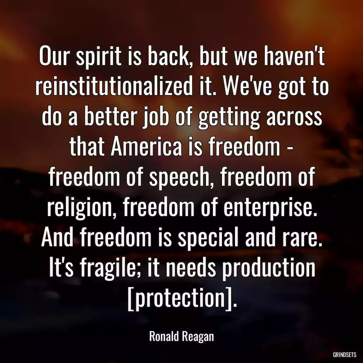 Our spirit is back, but we haven\'t reinstitutionalized it. We\'ve got to do a better job of getting across that America is freedom - freedom of speech, freedom of religion, freedom of enterprise. And freedom is special and rare. It\'s fragile; it needs production [protection].