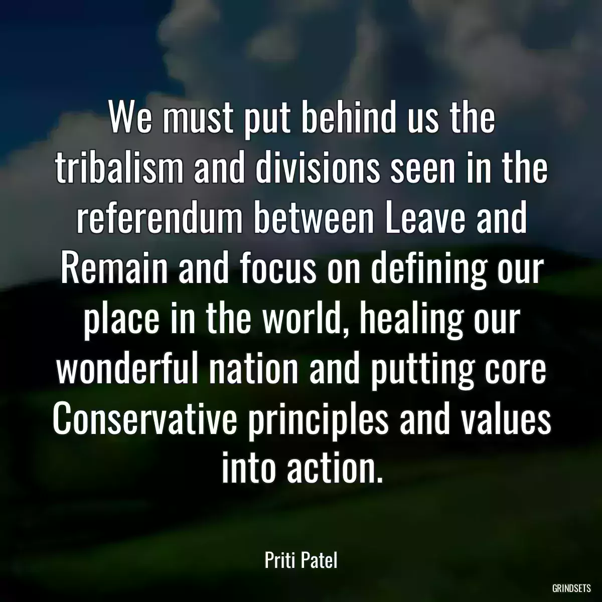 We must put behind us the tribalism and divisions seen in the referendum between Leave and Remain and focus on defining our place in the world, healing our wonderful nation and putting core Conservative principles and values into action.