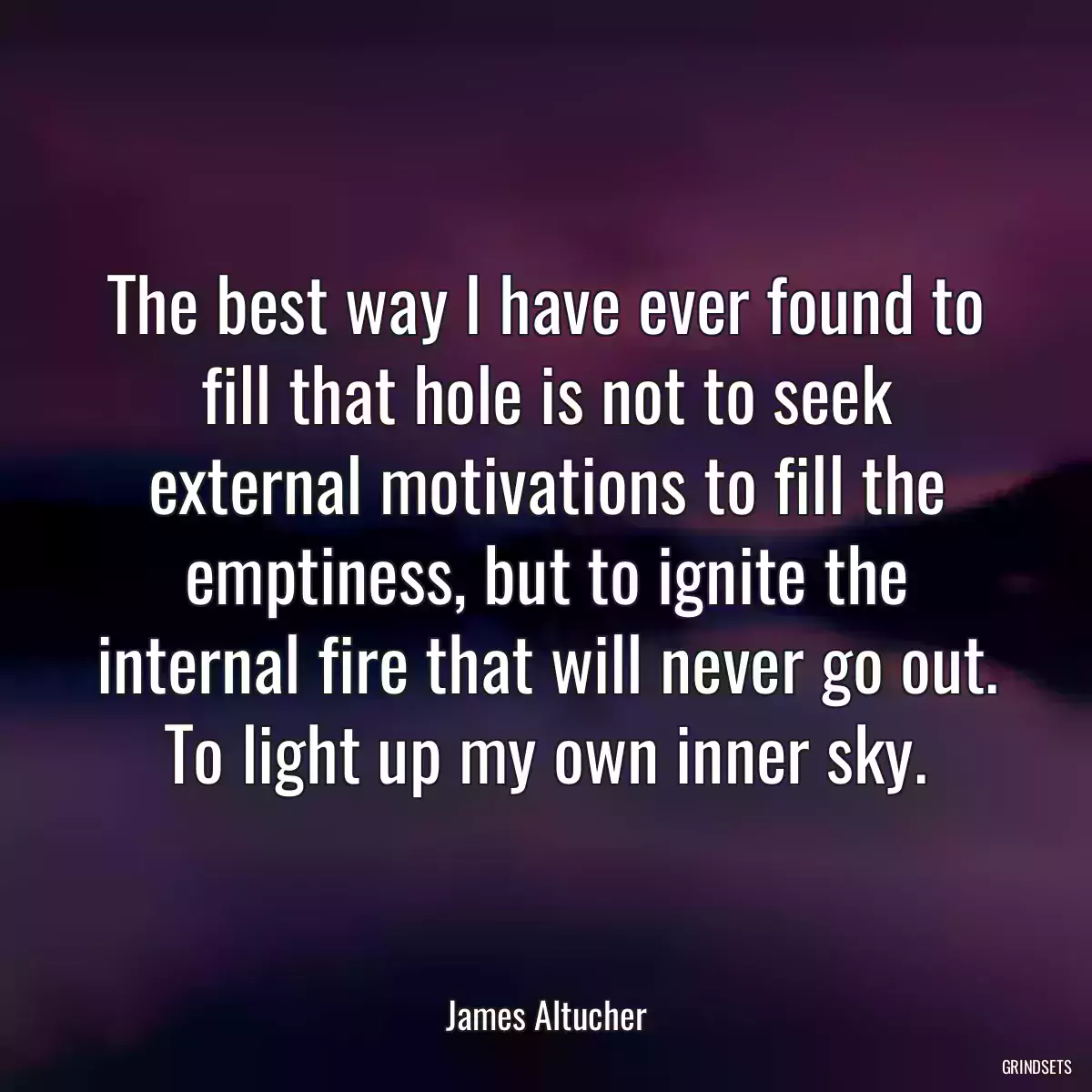 The best way I have ever found to fill that hole is not to seek external motivations to fill the emptiness, but to ignite the internal fire that will never go out. To light up my own inner sky.