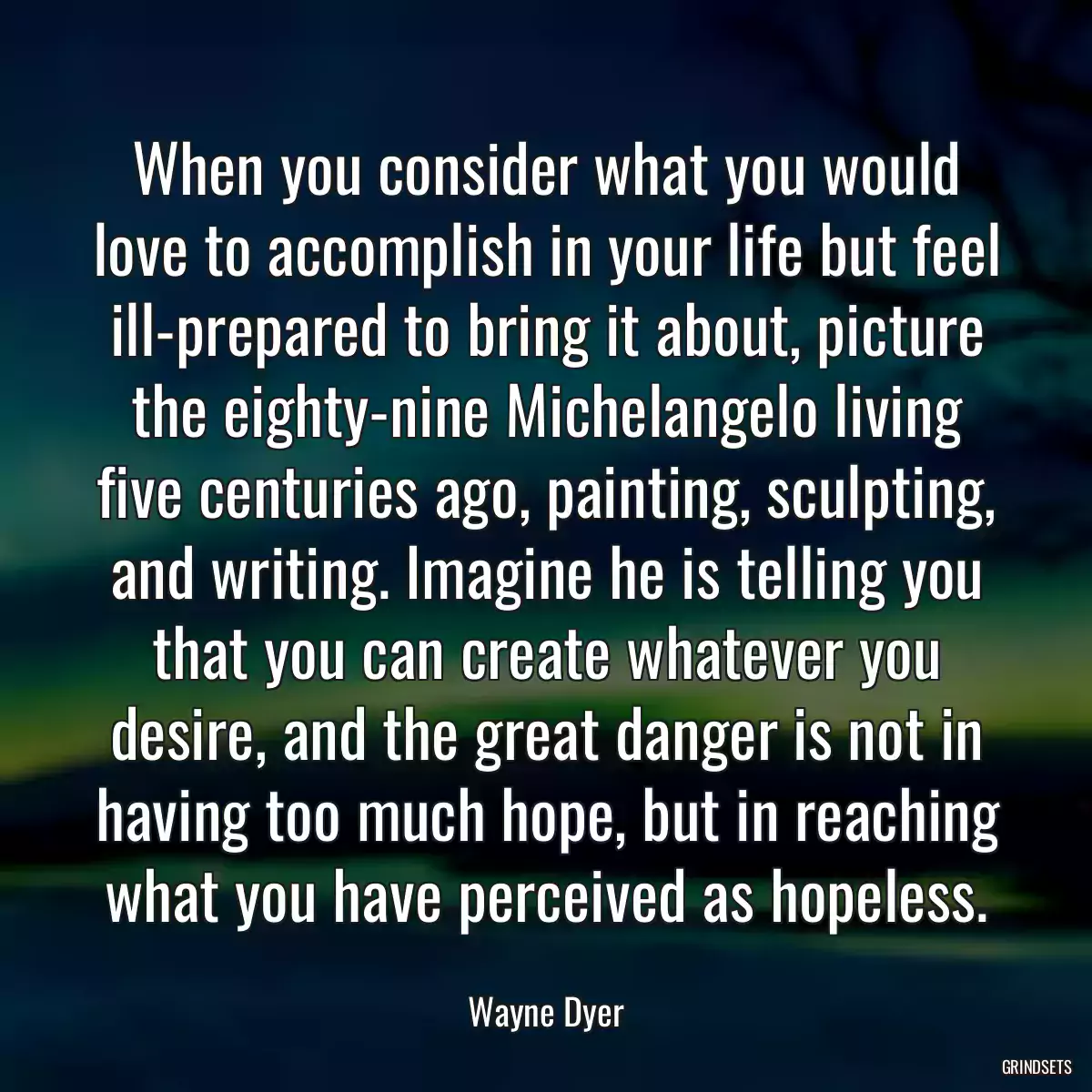 When you consider what you would love to accomplish in your life but feel ill-prepared to bring it about, picture the eighty-nine Michelangelo living five centuries ago, painting, sculpting, and writing. Imagine he is telling you that you can create whatever you desire, and the great danger is not in having too much hope, but in reaching what you have perceived as hopeless.