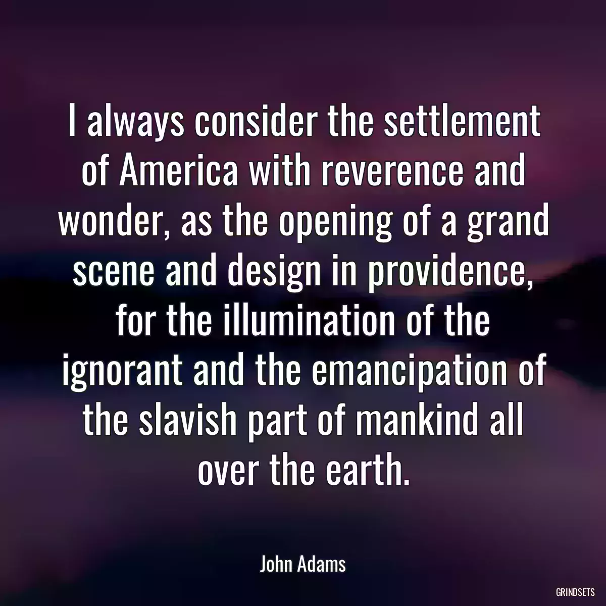 I always consider the settlement of America with reverence and wonder, as the opening of a grand scene and design in providence, for the illumination of the ignorant and the emancipation of the slavish part of mankind all over the earth.