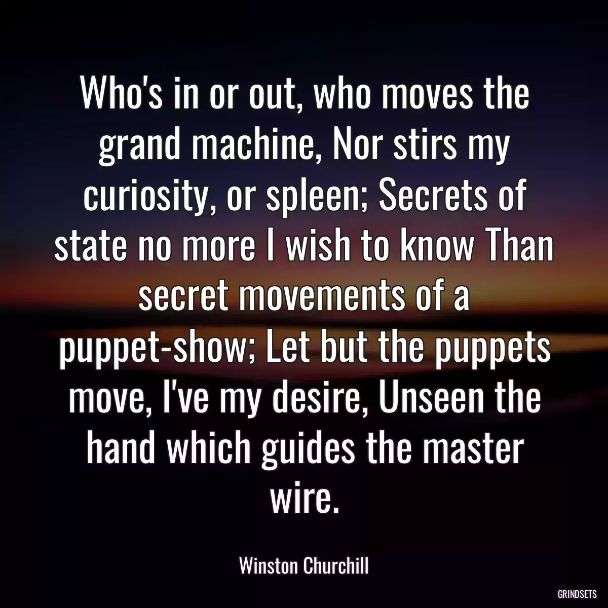 Who\'s in or out, who moves the grand machine, Nor stirs my curiosity, or spleen; Secrets of state no more I wish to know Than secret movements of a puppet-show; Let but the puppets move, I\'ve my desire, Unseen the hand which guides the master wire.