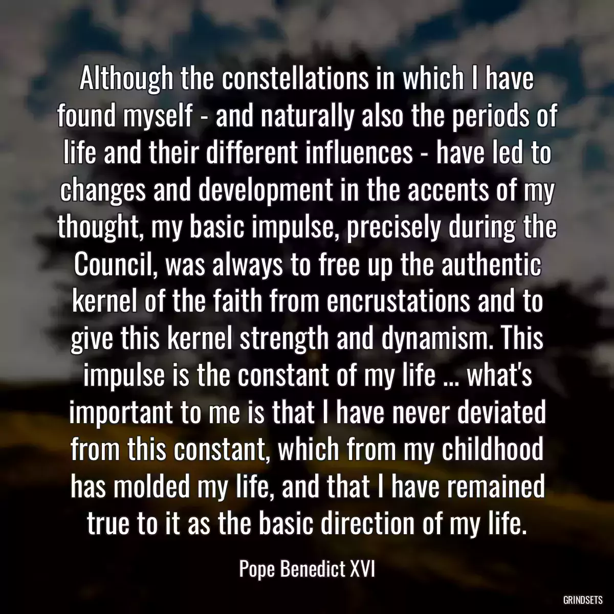 Although the constellations in which I have found myself - and naturally also the periods of life and their different influences - have led to changes and development in the accents of my thought, my basic impulse, precisely during the Council, was always to free up the authentic kernel of the faith from encrustations and to give this kernel strength and dynamism. This impulse is the constant of my life ... what\'s important to me is that I have never deviated from this constant, which from my childhood has molded my life, and that I have remained true to it as the basic direction of my life.