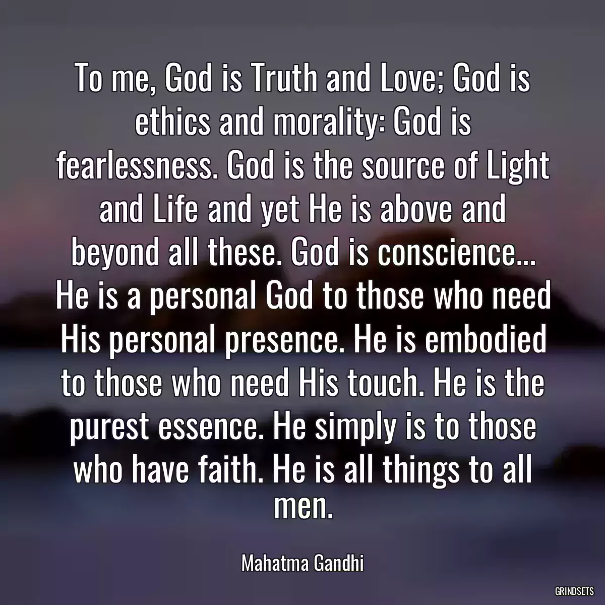 To me, God is Truth and Love; God is ethics and morality: God is fearlessness. God is the source of Light and Life and yet He is above and beyond all these. God is conscience... He is a personal God to those who need His personal presence. He is embodied to those who need His touch. He is the purest essence. He simply is to those who have faith. He is all things to all men.