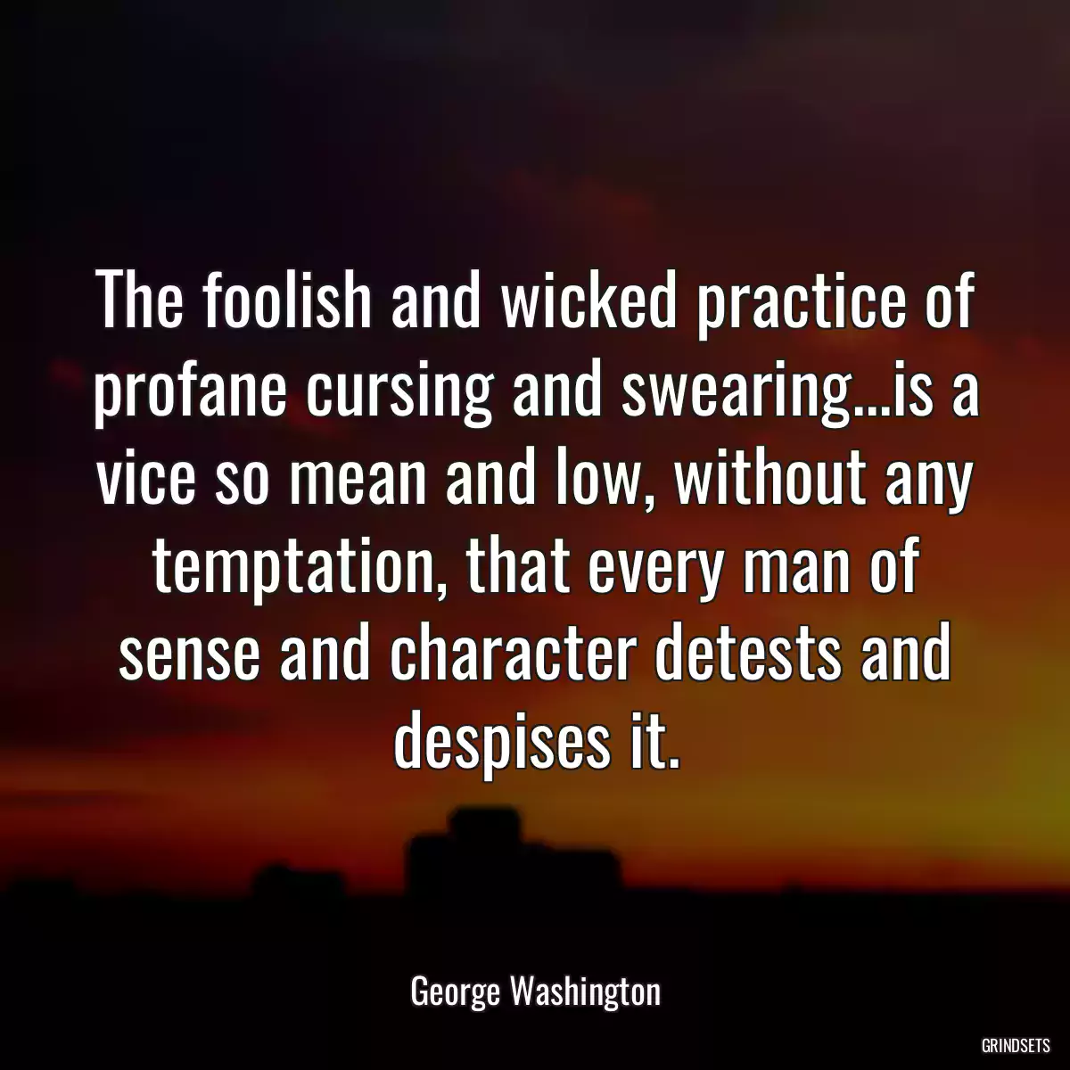 The foolish and wicked practice of profane cursing and swearing...is a vice so mean and low, without any temptation, that every man of sense and character detests and despises it.