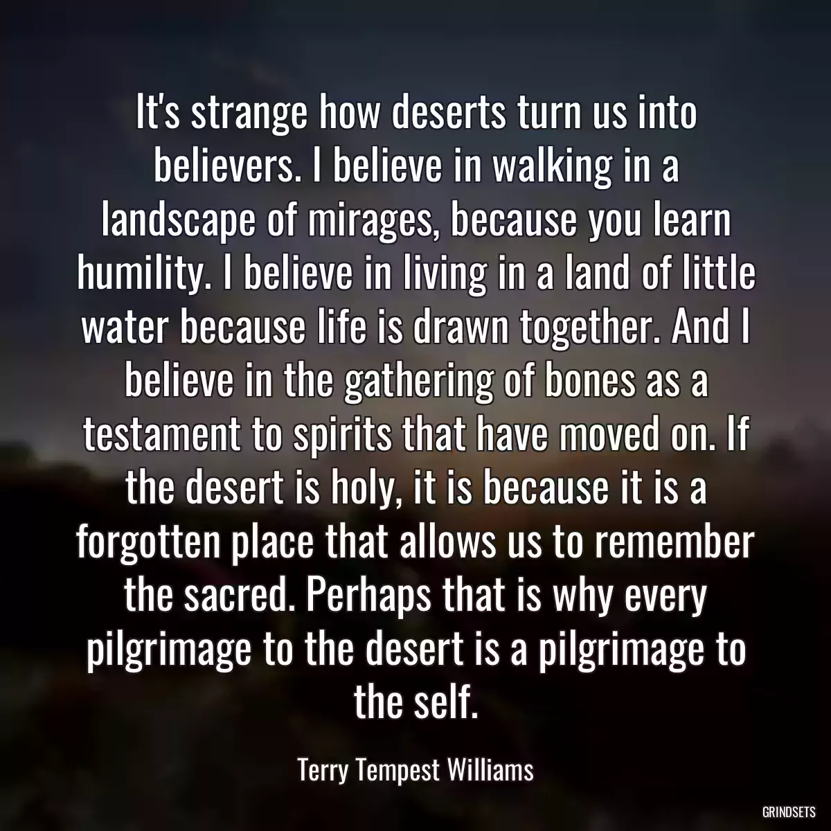 It\'s strange how deserts turn us into believers. I believe in walking in a landscape of mirages, because you learn humility. I believe in living in a land of little water because life is drawn together. And I believe in the gathering of bones as a testament to spirits that have moved on. If the desert is holy, it is because it is a forgotten place that allows us to remember the sacred. Perhaps that is why every pilgrimage to the desert is a pilgrimage to the self.