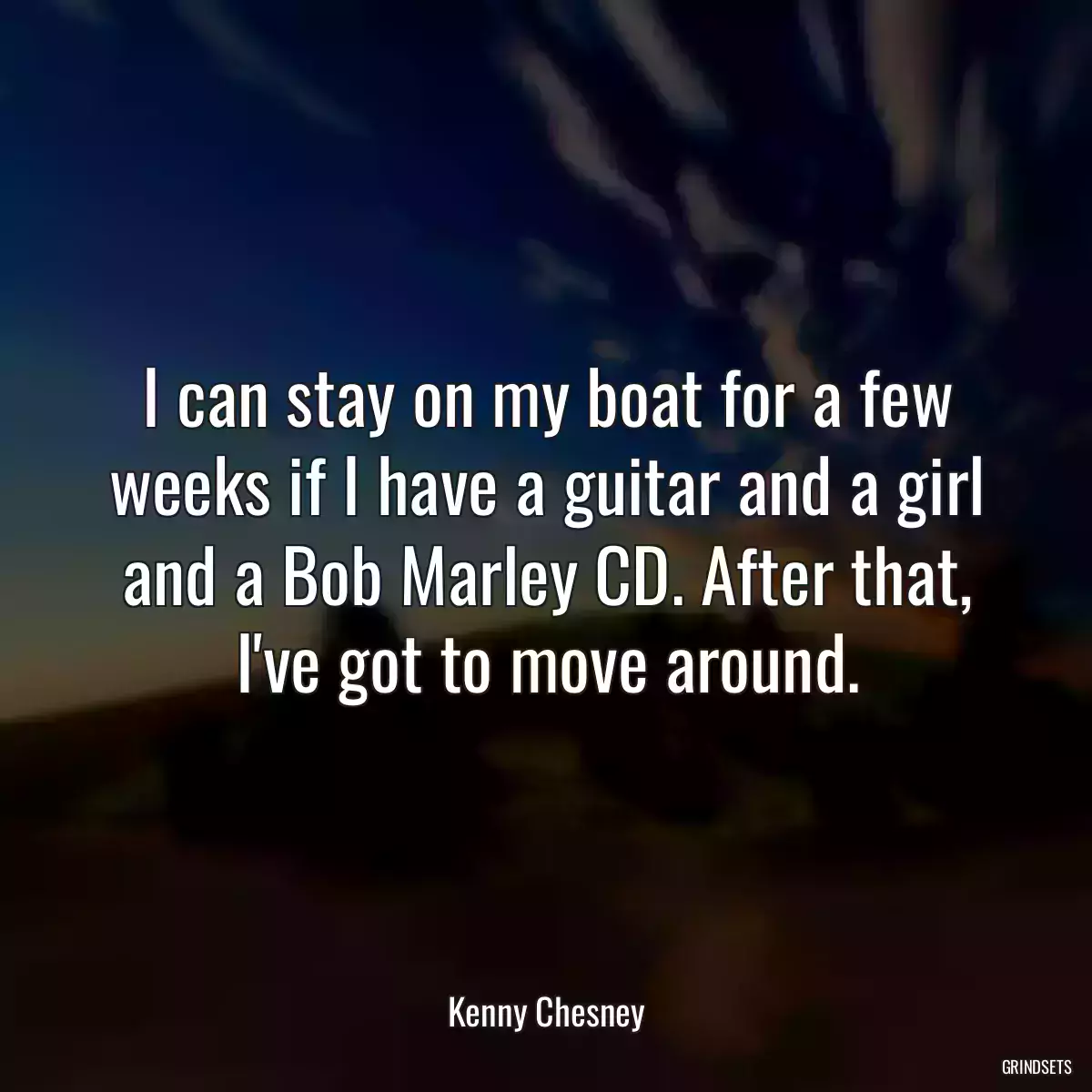 I can stay on my boat for a few weeks if I have a guitar and a girl and a Bob Marley CD. After that, I\'ve got to move around.