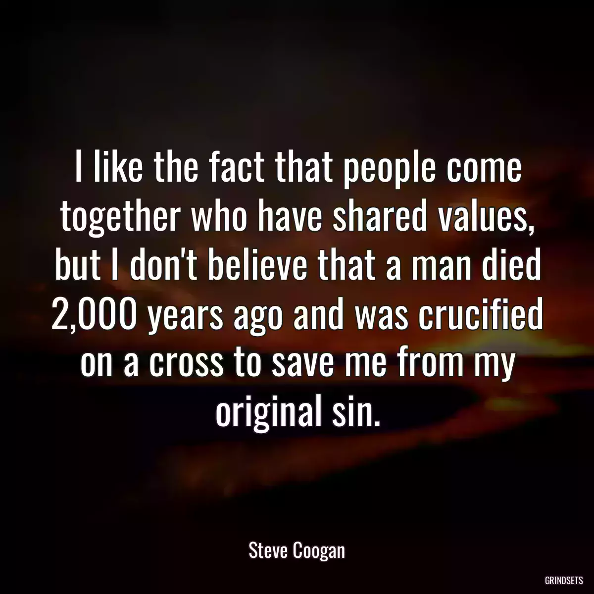 I like the fact that people come together who have shared values, but I don\'t believe that a man died 2,000 years ago and was crucified on a cross to save me from my original sin.