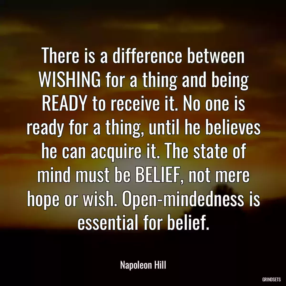 There is a difference between WISHING for a thing and being READY to receive it. No one is ready for a thing, until he believes he can acquire it. The state of mind must be BELIEF, not mere hope or wish. Open-mindedness is essential for belief.