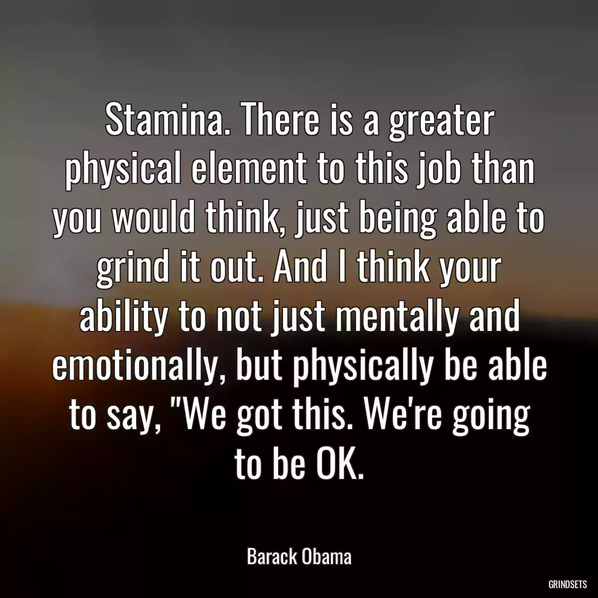 Stamina. There is a greater physical element to this job than you would think, just being able to grind it out. And I think your ability to not just mentally and emotionally, but physically be able to say, \