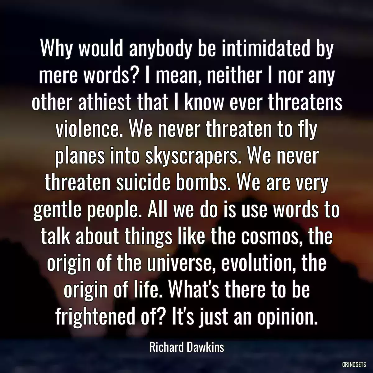 Why would anybody be intimidated by mere words? I mean, neither I nor any other athiest that I know ever threatens violence. We never threaten to fly planes into skyscrapers. We never threaten suicide bombs. We are very gentle people. All we do is use words to talk about things like the cosmos, the origin of the universe, evolution, the origin of life. What\'s there to be frightened of? It\'s just an opinion.