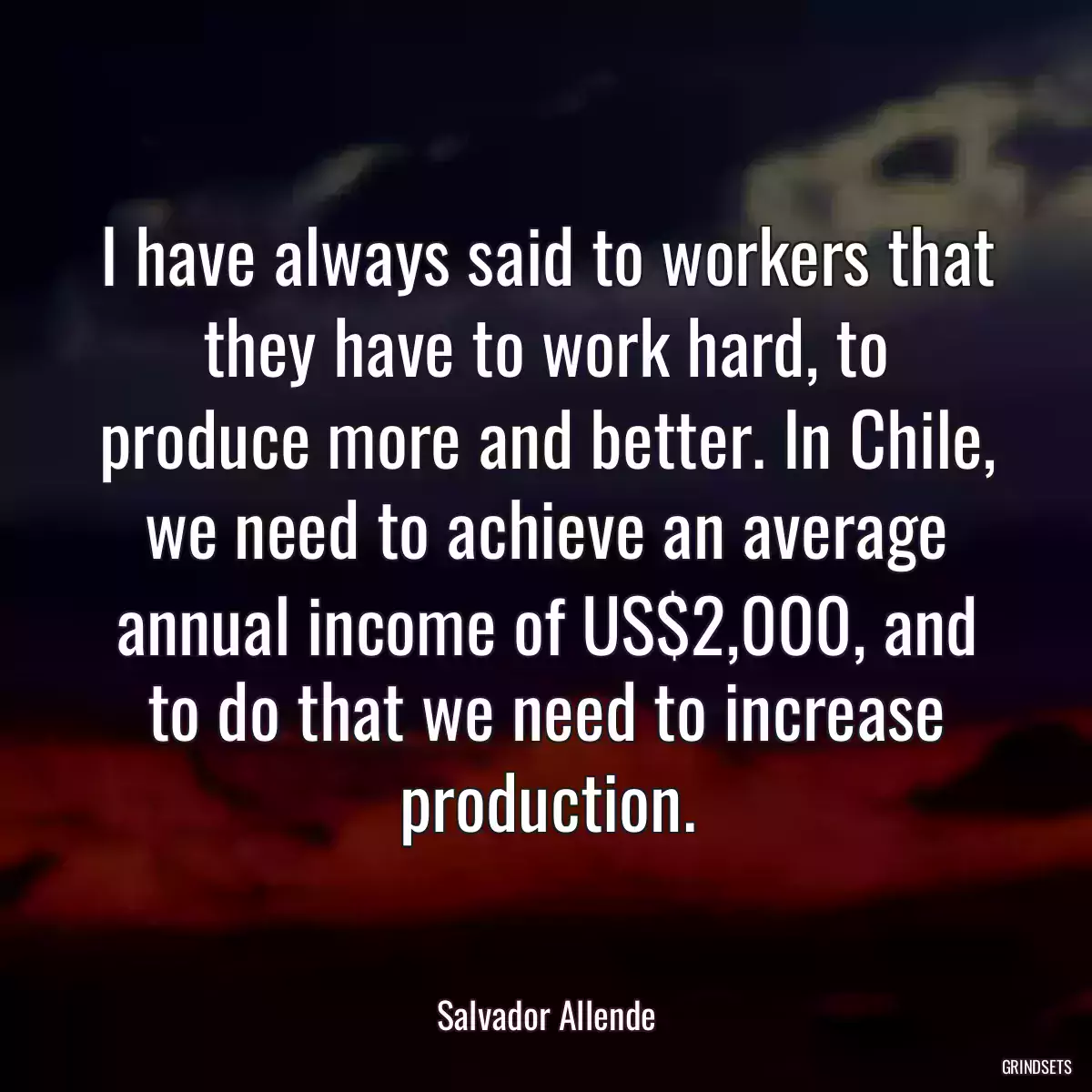 I have always said to workers that they have to work hard, to produce more and better. In Chile, we need to achieve an average annual income of US$2,000, and to do that we need to increase production.