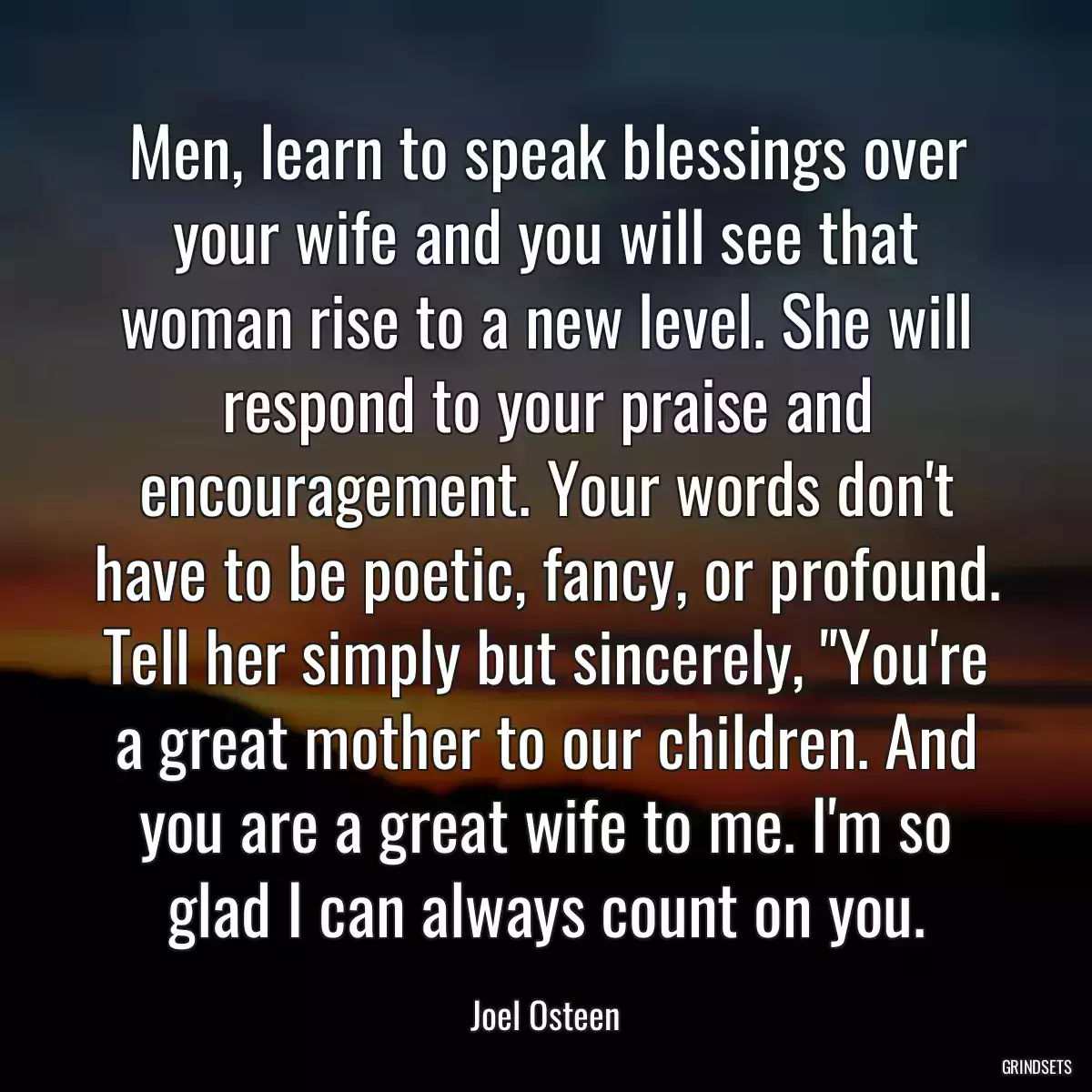 Men, learn to speak blessings over your wife and you will see that woman rise to a new level. She will respond to your praise and encouragement. Your words don\'t have to be poetic, fancy, or profound. Tell her simply but sincerely, \