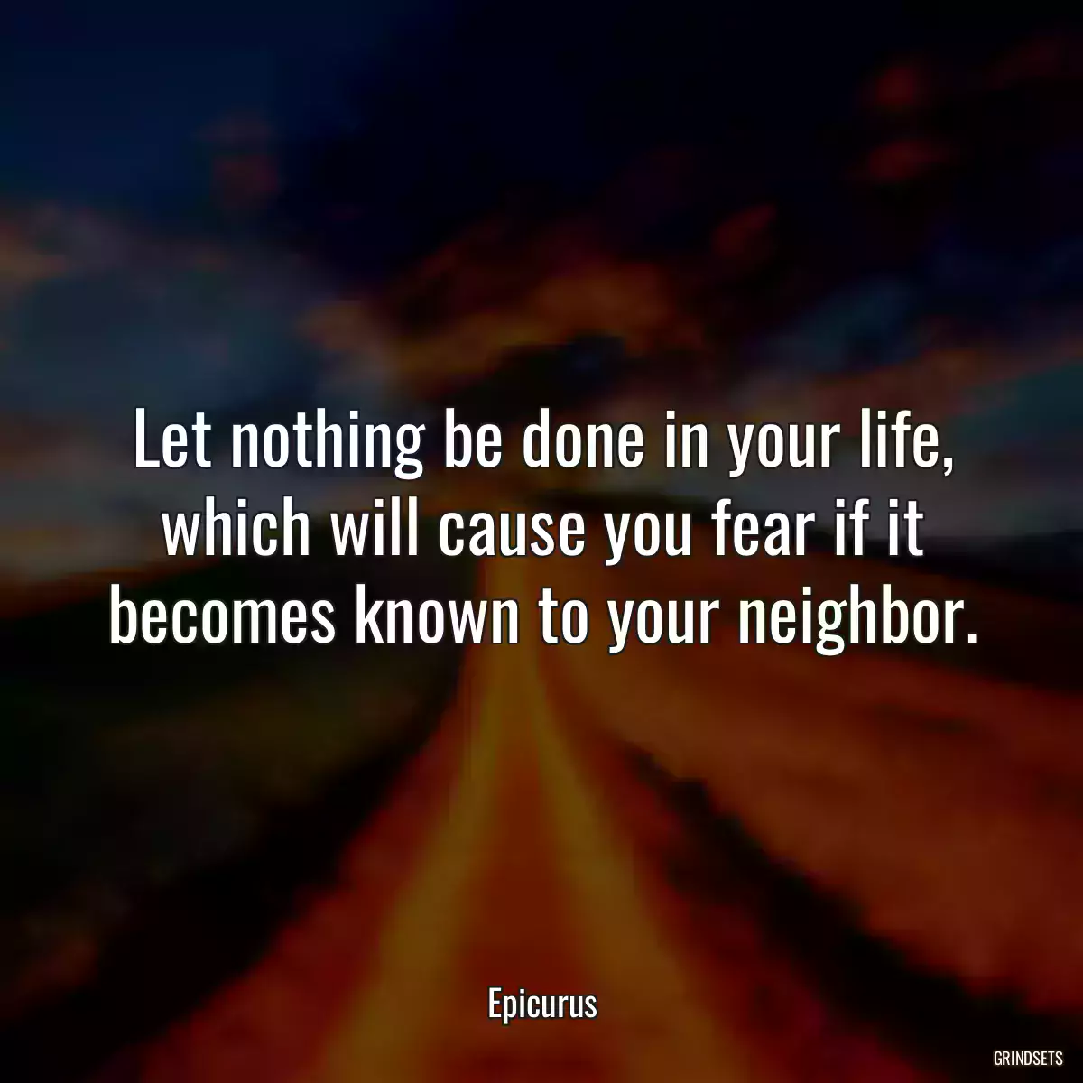 Let nothing be done in your life, which will cause you fear if it becomes known to your neighbor.