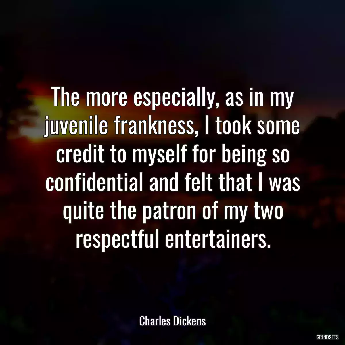 The more especially, as in my juvenile frankness, I took some credit to myself for being so confidential and felt that I was quite the patron of my two respectful entertainers.