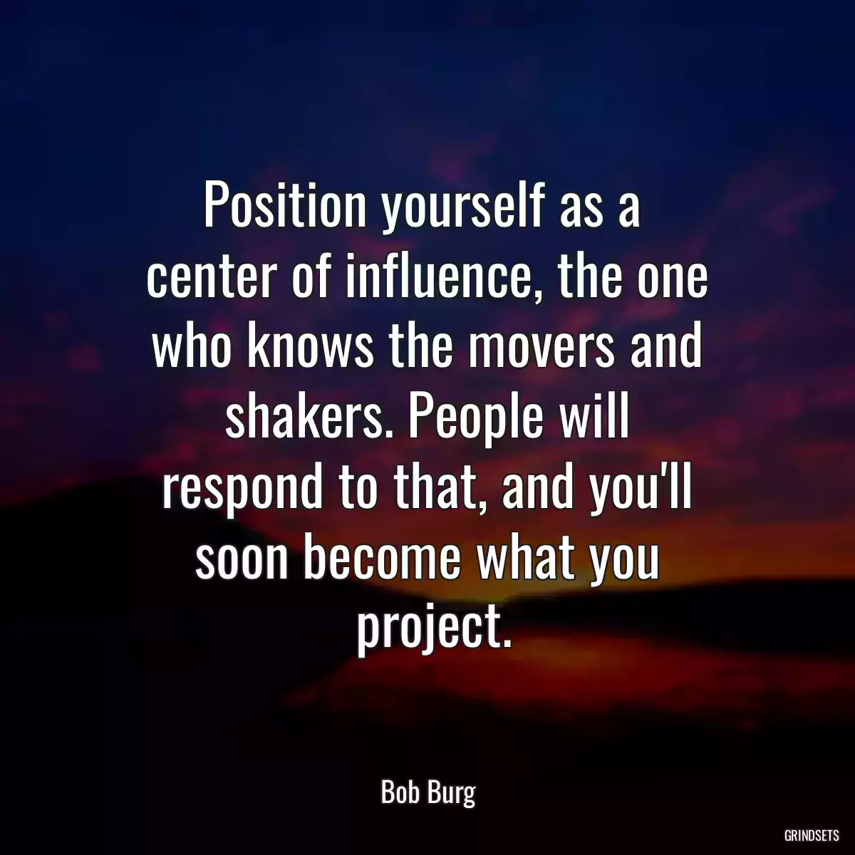 Position yourself as a 
 center of influence, the one 
 who knows the movers and 
 shakers. People will 
 respond to that, and you\'ll 
 soon become what you 
 project.