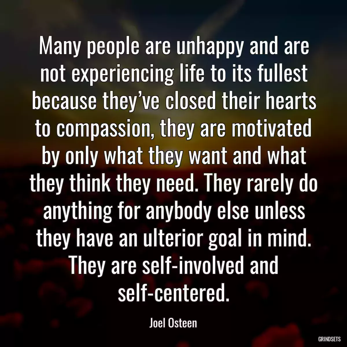 Many people are unhappy and are not experiencing life to its fullest because they’ve closed their hearts to compassion, they are motivated by only what they want and what they think they need. They rarely do anything for anybody else unless they have an ulterior goal in mind. They are self-involved and self-centered.