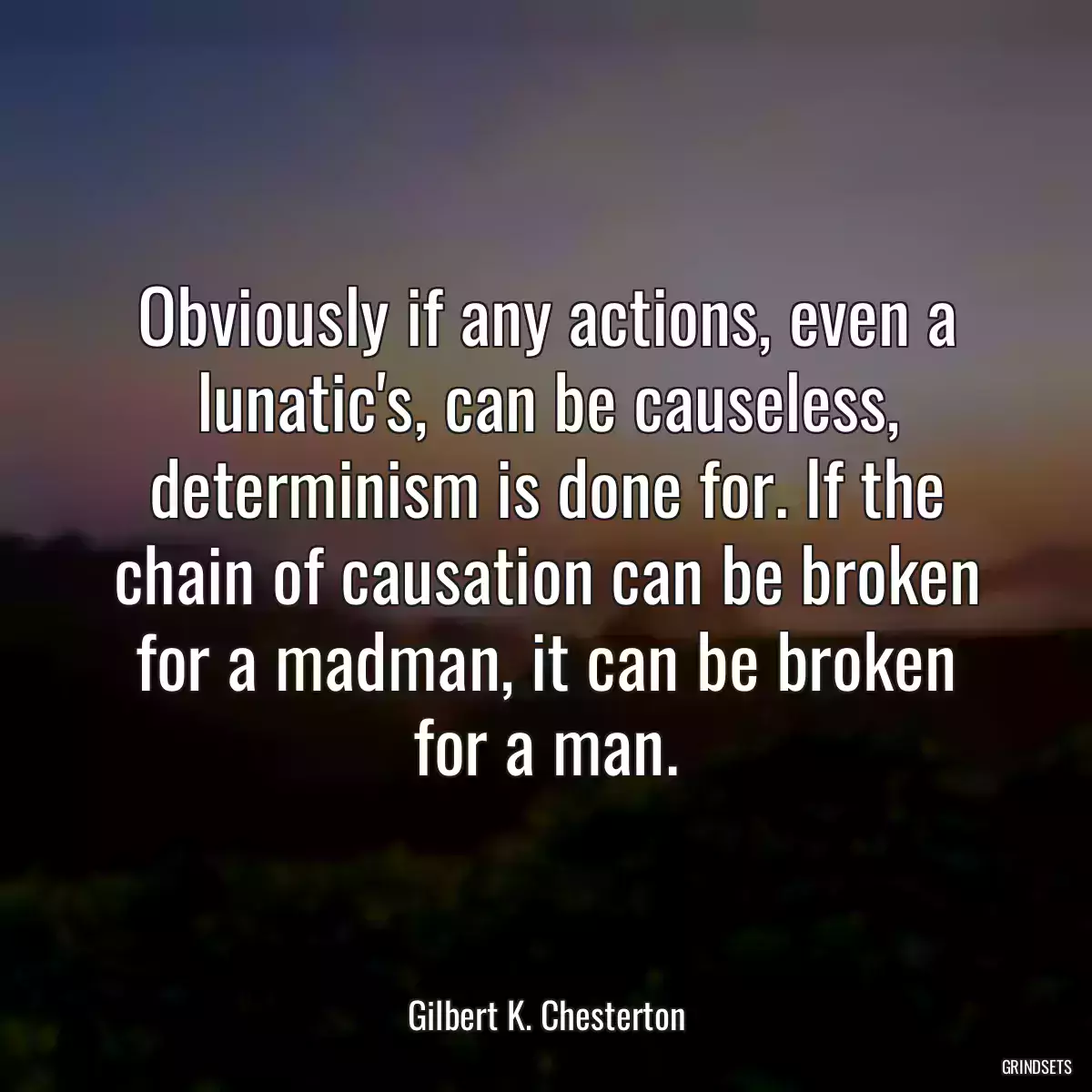 Obviously if any actions, even a lunatic\'s, can be causeless, determinism is done for. If the chain of causation can be broken for a madman, it can be broken for a man.