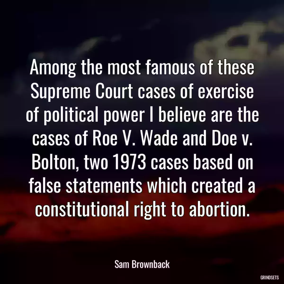 Among the most famous of these Supreme Court cases of exercise of political power I believe are the cases of Roe V. Wade and Doe v. Bolton, two 1973 cases based on false statements which created a constitutional right to abortion.