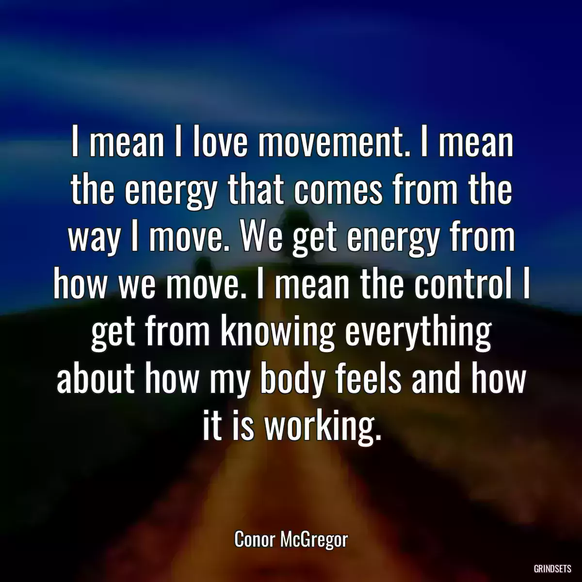 I mean I love movement. I mean the energy that comes from the way I move. We get energy from how we move. I mean the control I get from knowing everything about how my body feels and how it is working.