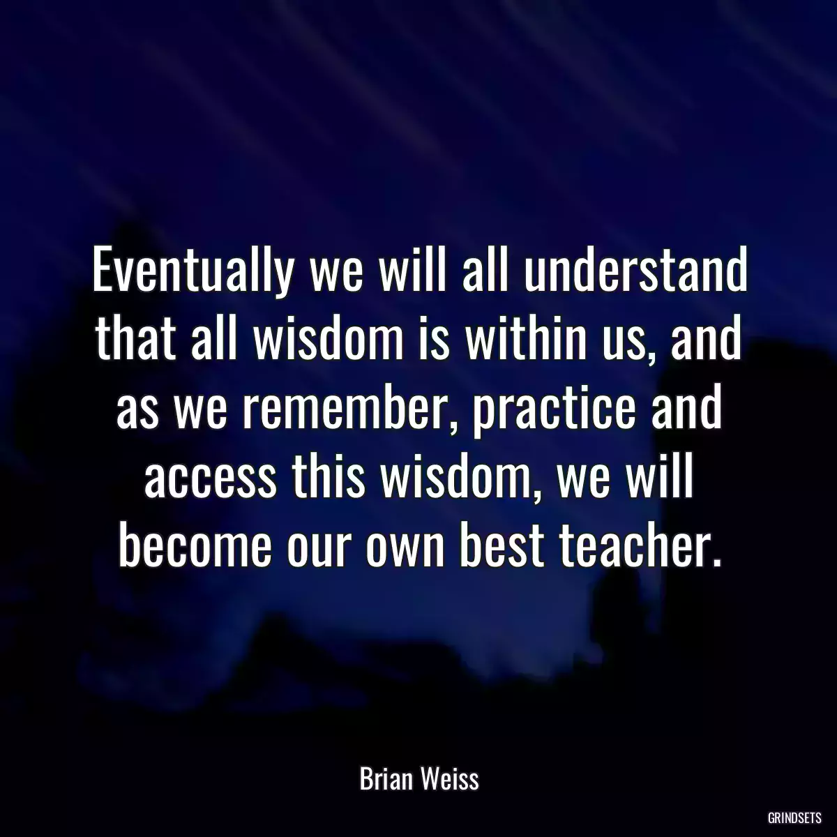 Eventually we will all understand that all wisdom is within us, and as we remember, practice and access this wisdom, we will become our own best teacher.