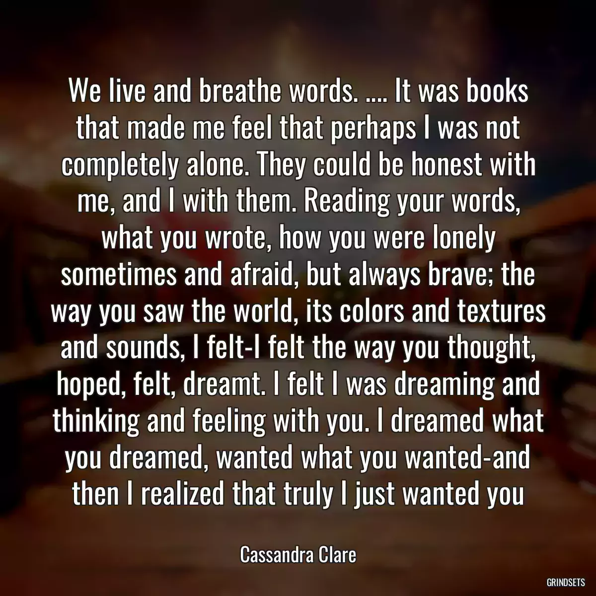 We live and breathe words. .... It was books that made me feel that perhaps I was not completely alone. They could be honest with me, and I with them. Reading your words, what you wrote, how you were lonely sometimes and afraid, but always brave; the way you saw the world, its colors and textures and sounds, I felt-I felt the way you thought, hoped, felt, dreamt. I felt I was dreaming and thinking and feeling with you. I dreamed what you dreamed, wanted what you wanted-and then I realized that truly I just wanted you