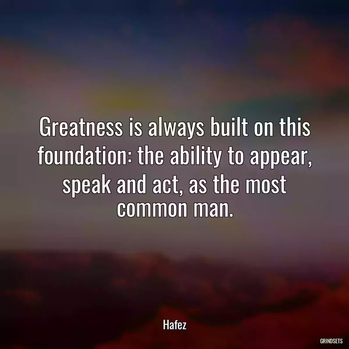 Greatness is always built on this foundation: the ability to appear, speak and act, as the most common man.