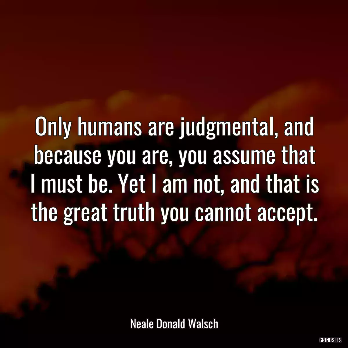 Only humans are judgmental, and because you are, you assume that I must be. Yet I am not, and that is the great truth you cannot accept.