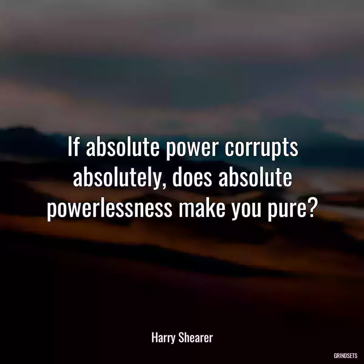 If absolute power corrupts absolutely, does absolute powerlessness make you pure?