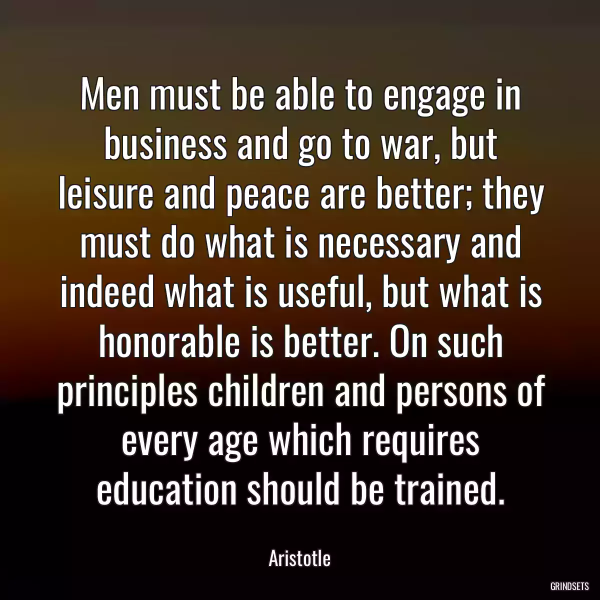 Men must be able to engage in business and go to war, but leisure and peace are better; they must do what is necessary and indeed what is useful, but what is honorable is better. On such principles children and persons of every age which requires education should be trained.