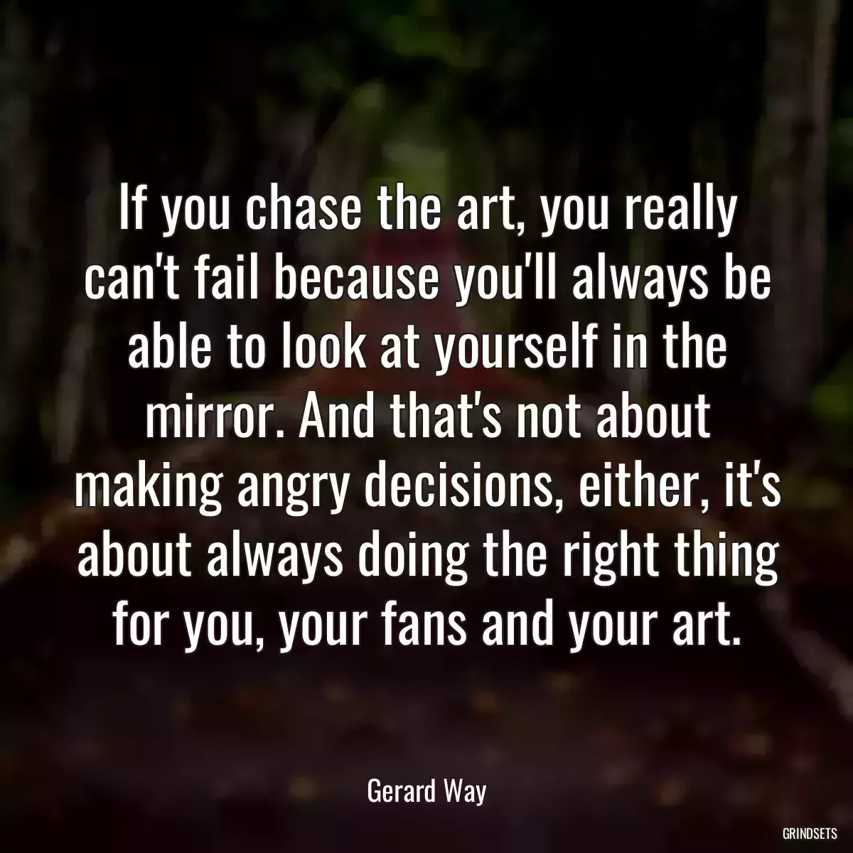 If you chase the art, you really can\'t fail because you\'ll always be able to look at yourself in the mirror. And that\'s not about making angry decisions, either, it\'s about always doing the right thing for you, your fans and your art.