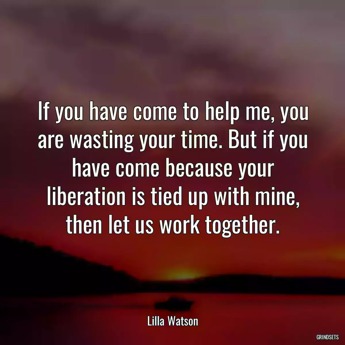 If you have come to help me, you are wasting your time. But if you have come because your liberation is tied up with mine, then let us work together.