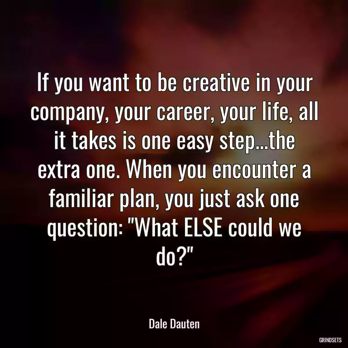 If you want to be creative in your company, your career, your life, all it takes is one easy step...the extra one. When you encounter a familiar plan, you just ask one question: \