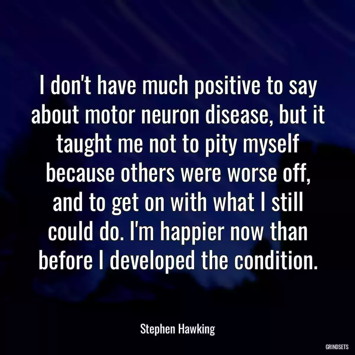 I don\'t have much positive to say about motor neuron disease, but it taught me not to pity myself because others were worse off, and to get on with what I still could do. I\'m happier now than before I developed the condition.