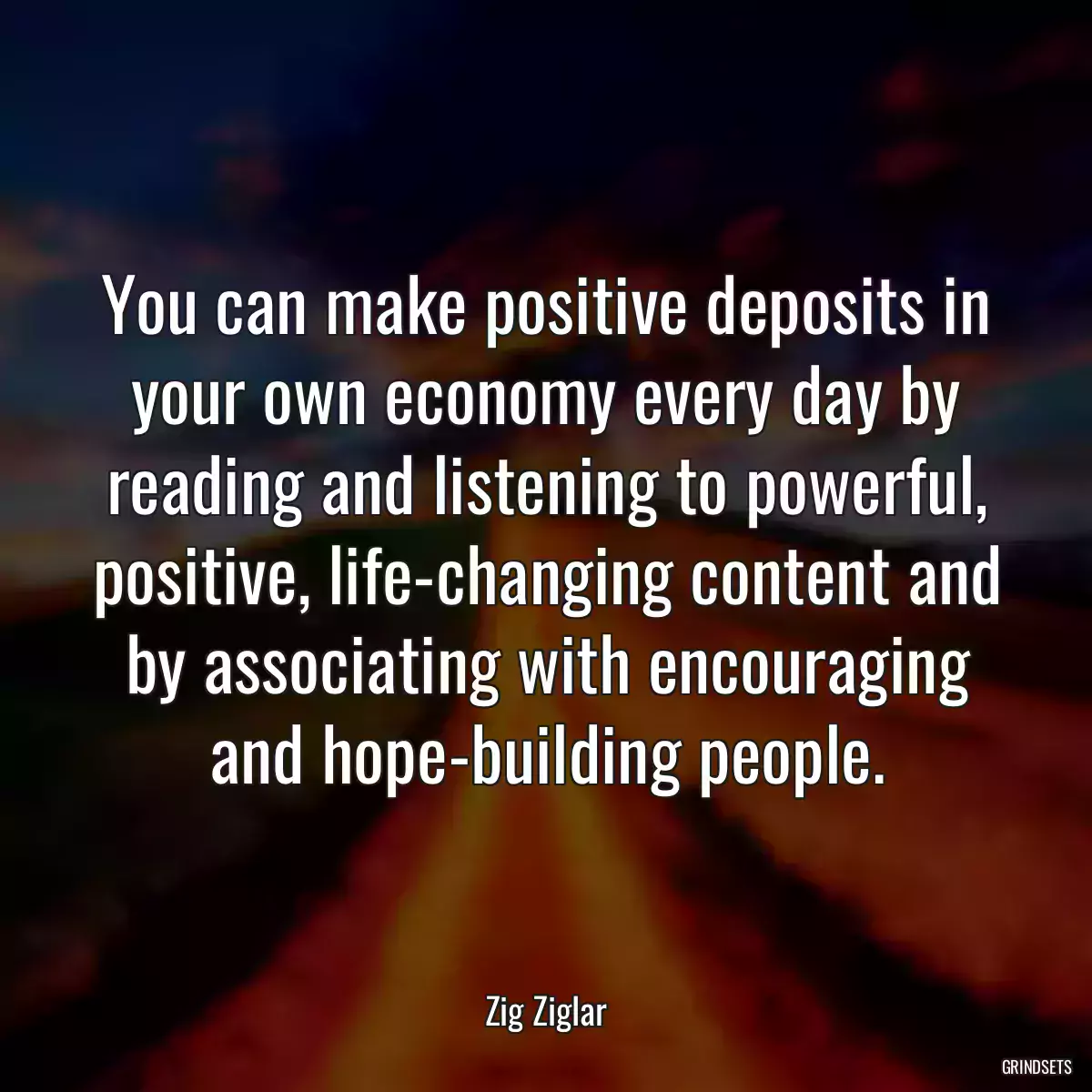 You can make positive deposits in your own economy every day by reading and listening to powerful, positive, life-changing content and by associating with encouraging and hope-building people.