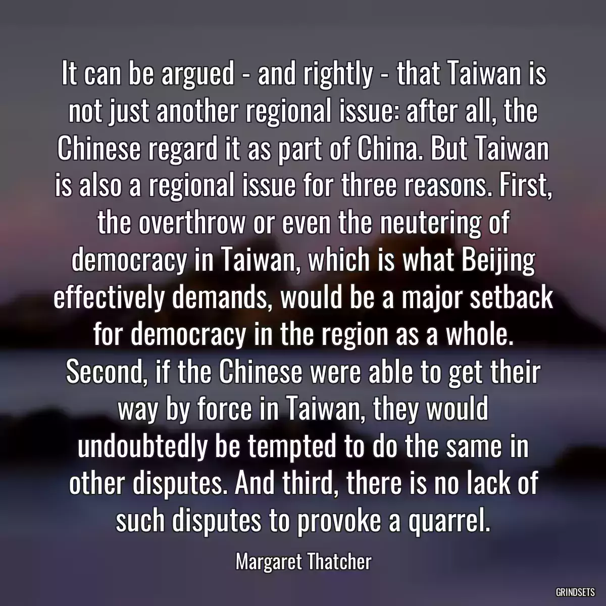 It can be argued - and rightly - that Taiwan is not just another regional issue: after all, the Chinese regard it as part of China. But Taiwan is also a regional issue for three reasons. First, the overthrow or even the neutering of democracy in Taiwan, which is what Beijing effectively demands, would be a major setback for democracy in the region as a whole. Second, if the Chinese were able to get their way by force in Taiwan, they would undoubtedly be tempted to do the same in other disputes. And third, there is no lack of such disputes to provoke a quarrel.