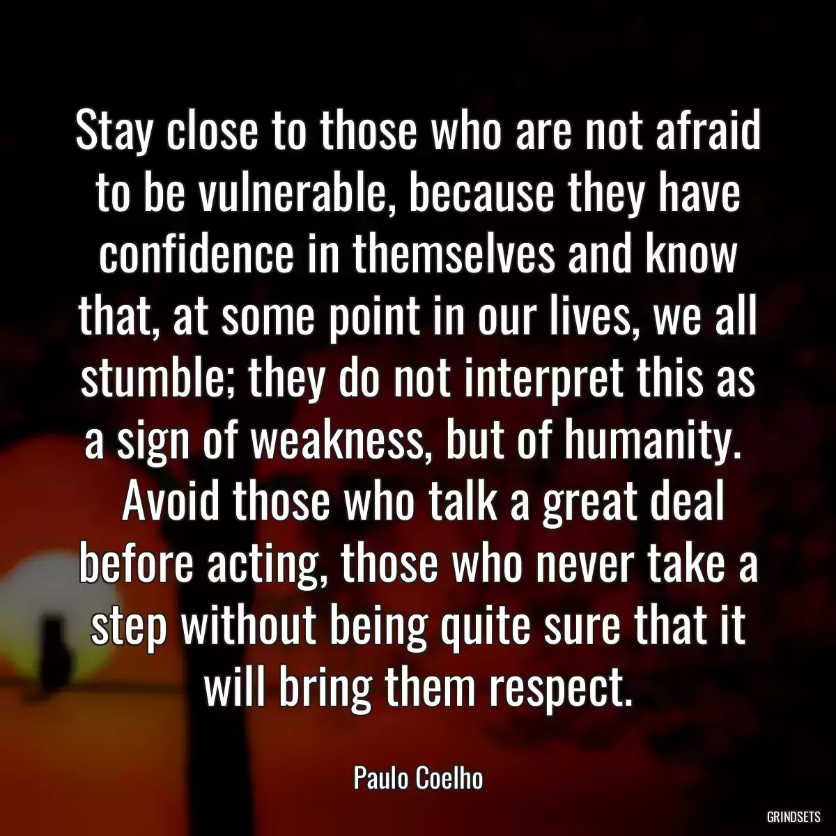 Stay close to those who are not afraid to be vulnerable, because they have confidence in themselves and know that, at some point in our lives, we all stumble; they do not interpret this as a sign of weakness, but of humanity. 
 Avoid those who talk a great deal before acting, those who never take a step without being quite sure that it will bring them respect.