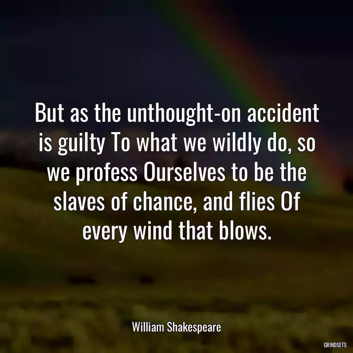 But as the unthought-on accident is guilty To what we wildly do, so we profess Ourselves to be the slaves of chance, and flies Of every wind that blows.