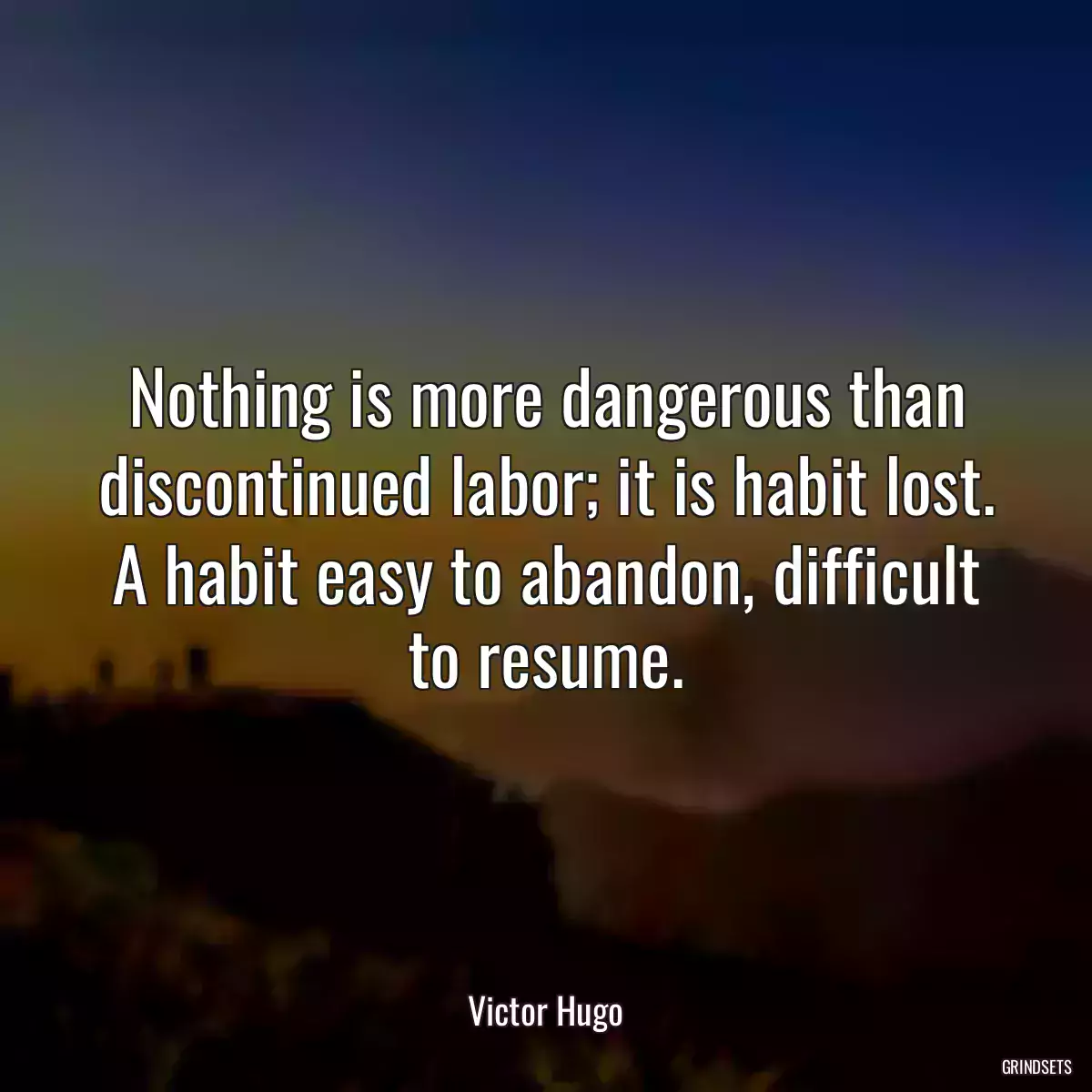 Nothing is more dangerous than discontinued labor; it is habit lost. A habit easy to abandon, difficult to resume.