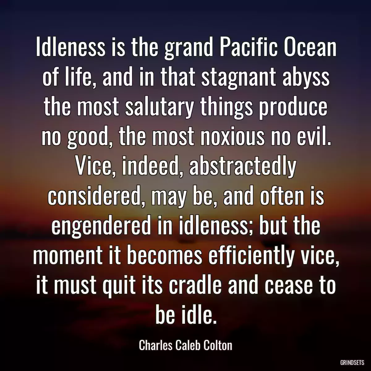 Idleness is the grand Pacific Ocean of life, and in that stagnant abyss the most salutary things produce no good, the most noxious no evil. Vice, indeed, abstractedly considered, may be, and often is engendered in idleness; but the moment it becomes efficiently vice, it must quit its cradle and cease to be idle.